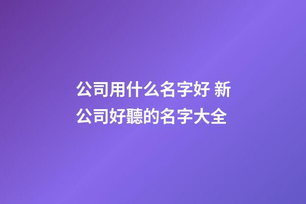 公司用什么名字好 新公司好聽的名字大全-第1張-公司起名-玄機派